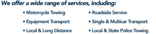 We offer a wide range of services, including: • Motorcycle Towing • Roadside Service • Equipment Transport • Single & Multicar Transport • Local & Long Distance • Local & State Police Towing