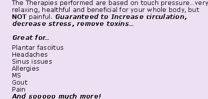 The Therapies performed are based on touch pressure…very relaxing, healthful and beneficial for your whole body, but NOT painful. Guaranteed to Increase circulation, decrease stress, remove toxins… Great for… Plantar fasciitus, Headaches, Sinus issues, Allergies, MS, Gout, Pain, And sooooo much more!