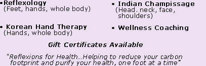 •Reflexology (Feet, hands, whole body) • Korean Hand Therapy (Hands, whole body) • Indian Champissage (Head. neck, face, shoulders)  • Wellness Coaching • Gift Certificates Available “Reflexions for Health…Helping to reduce your carbon footprint and purify your health, one foot at a time”